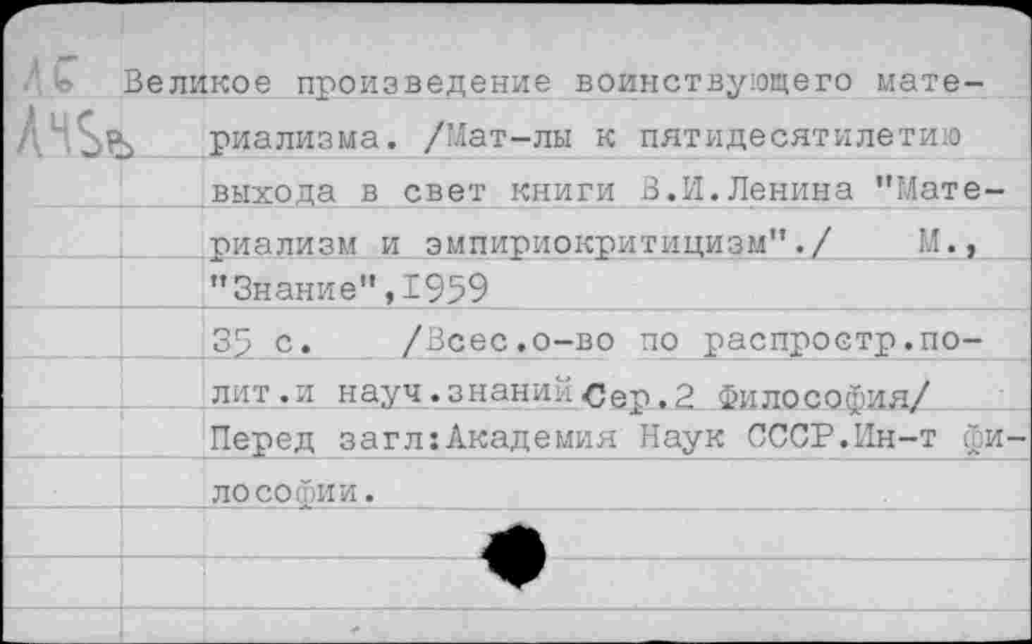 ﻿Великое произведение воинствующего мате-
риализма. /Мат-лы к пятидесятилетию .выхода в свет книги В.И.Ленина ’’Мате
риализм и эмпириокритицизм’’./ "Знание",1959
35 с. /Всес.о-во по распростр.по-лит.и науч, знаний Сер. 2 Философия/ Перед загл:Академия Наук СССР.Ин-т фи лосогоии.